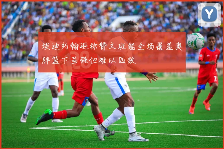 埃迪约翰逊称赞文班能全场覆盖奥胖篮下虽强但难以匹敌