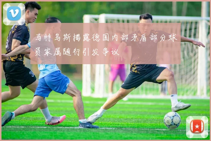 马特乌斯揭露德国内部矛盾部分球员家属随行引发争议
