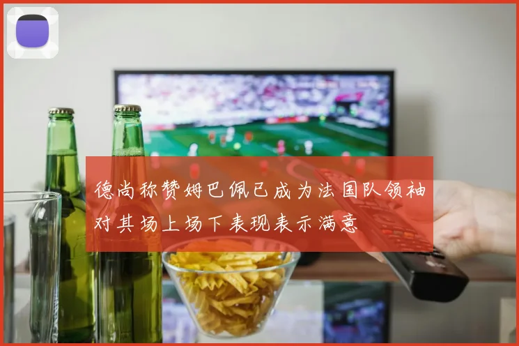 德尚称赞姆巴佩已成为法国队领袖对其场上场下表现表示满意