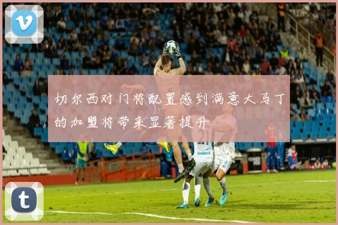 切尔西对门将配置感到满意大马丁的加盟将带来显著提升