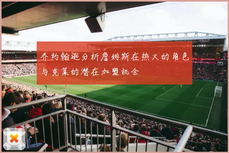 乔约翰逊分析詹姆斯在热火的角色与克莱的潜在加盟机会