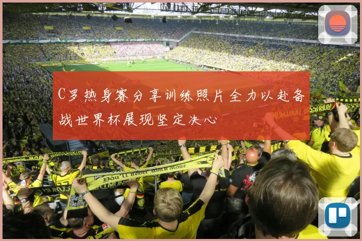 C罗热身赛分享训练照片全力以赴备战世界杯展现坚定决心
