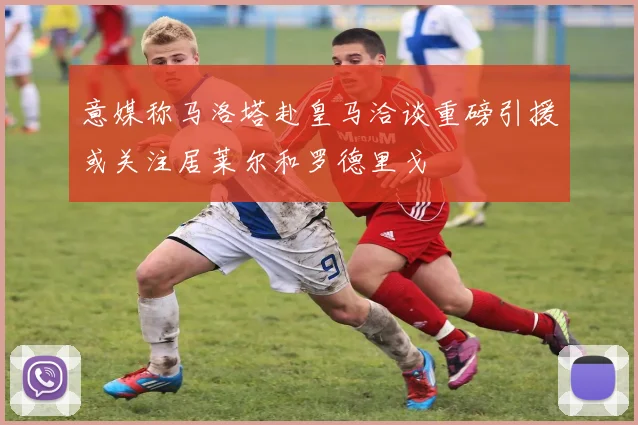 意媒称马洛塔赴皇马洽谈重磅引援或关注居莱尔和罗德里戈