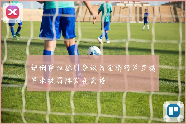 铲倒萨拉赫引争议马金桥怒斥罗梅罗未被罚牌实在离谱