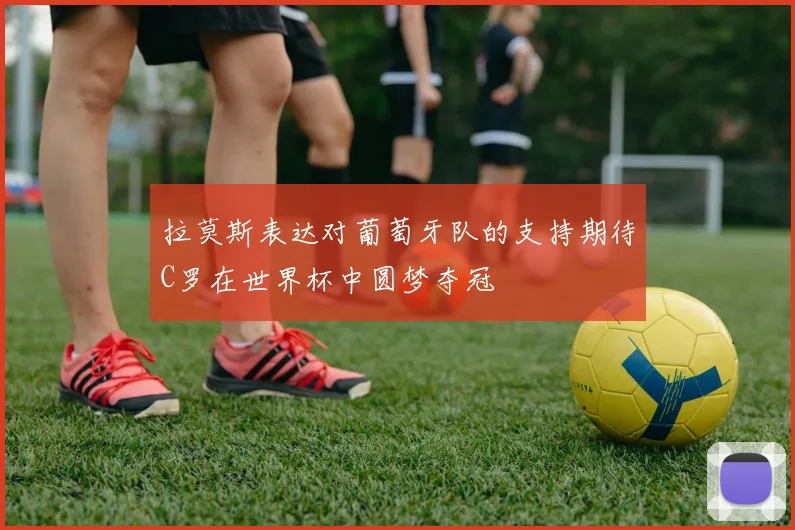 拉莫斯表达对葡萄牙队的支持期待C罗在世界杯中圆梦夺冠