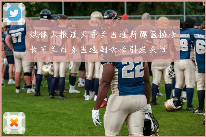 媒体人报道买吾兰当选新疆篮协会长可兰白克当选副会长引发关注