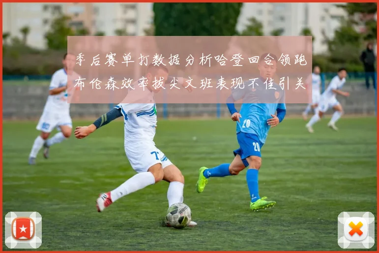季后赛单打数据分析哈登回合领跑布伦森效率拔尖文班表现不佳引关注