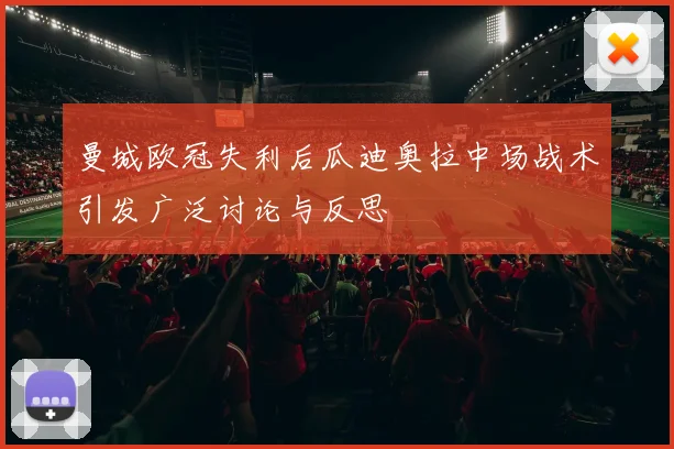 曼城欧冠失利后瓜迪奥拉中场战术引发广泛讨论与反思