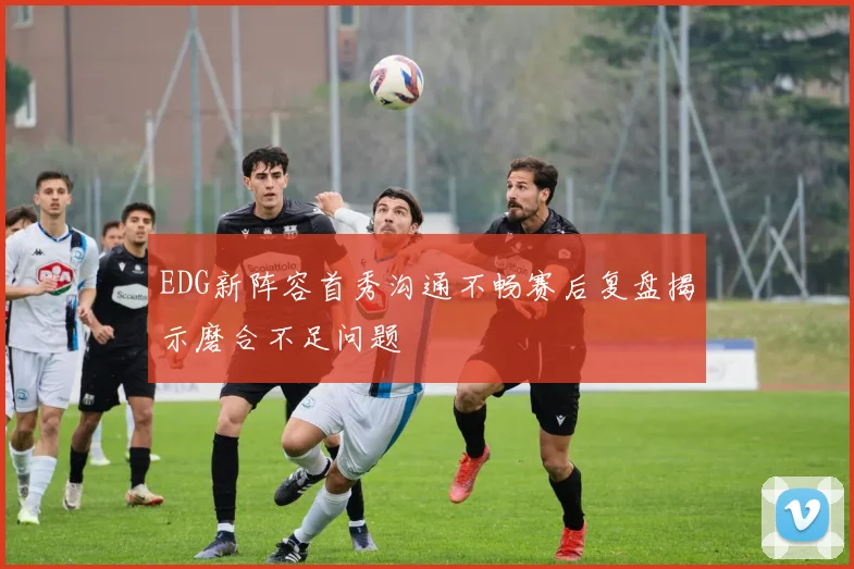 EDG新阵容首秀沟通不畅赛后复盘揭示磨合不足问题