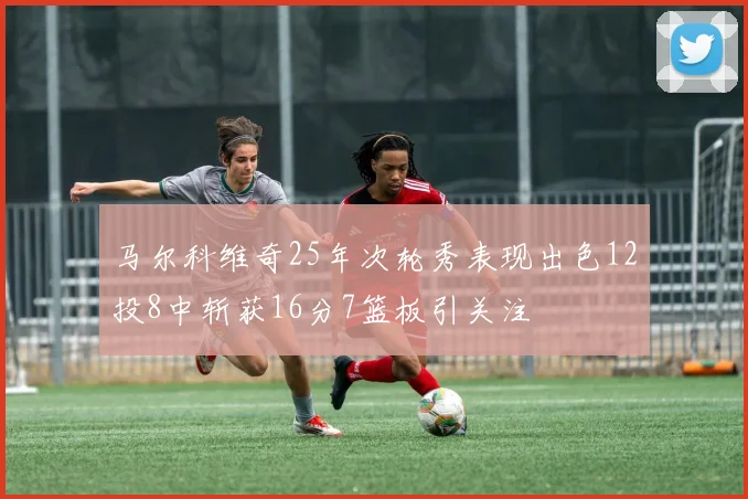 马尔科维奇25年次轮秀表现出色12投8中斩获16分7篮板引关注