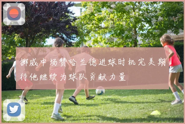 挪威中场赞哈兰德进球时机完美期待他继续为球队贡献力量