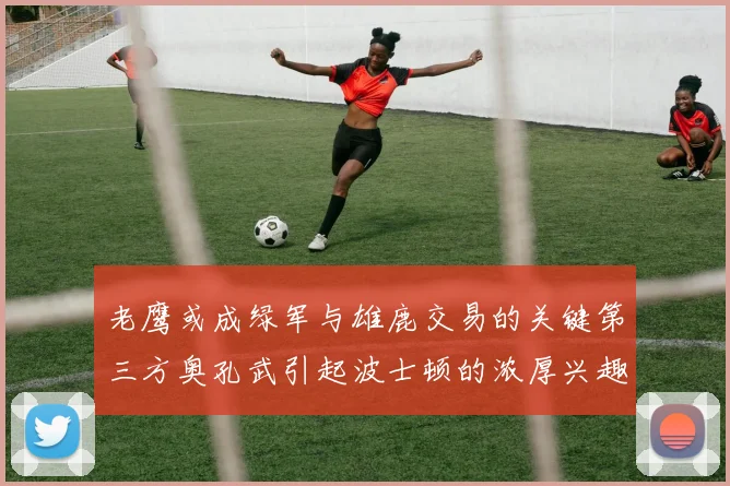 老鹰或成绿军与雄鹿交易的关键第三方奥孔武引起波士顿的浓厚兴趣