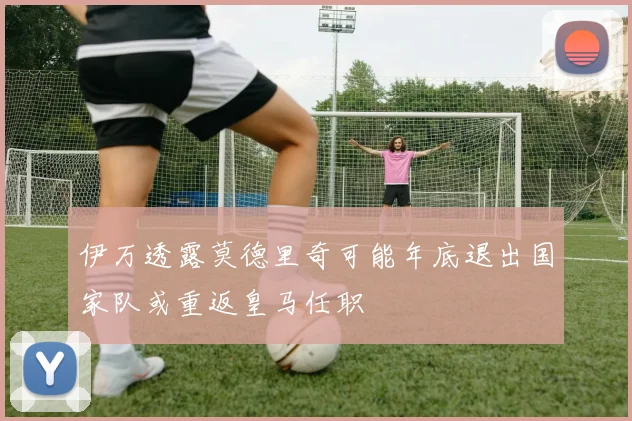 伊万透露莫德里奇可能年底退出国家队或重返皇马任职