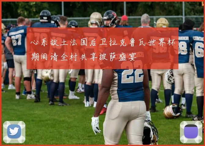 心系故土法国后卫拉克鲁瓦世界杯期间请全村共享披萨盛宴
