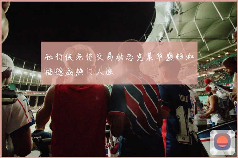 独行侠老将交易动态克莱华盛顿加福德成热门人选