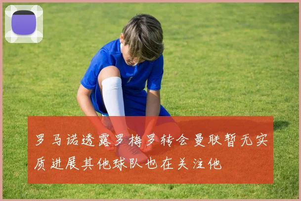 罗马诺透露罗梅罗转会曼联暂无实质进展其他球队也在关注他